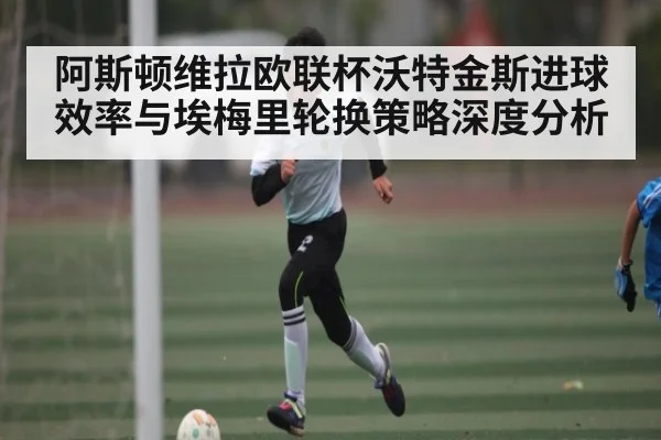 阿斯顿维拉欧联杯沃特金斯进球效率与埃梅里轮换策略深度分析 - cc7c7.app